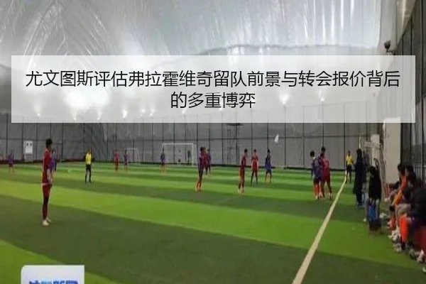 尤文图斯评估弗拉霍维奇留队前景与转会报价背后的多重博弈
